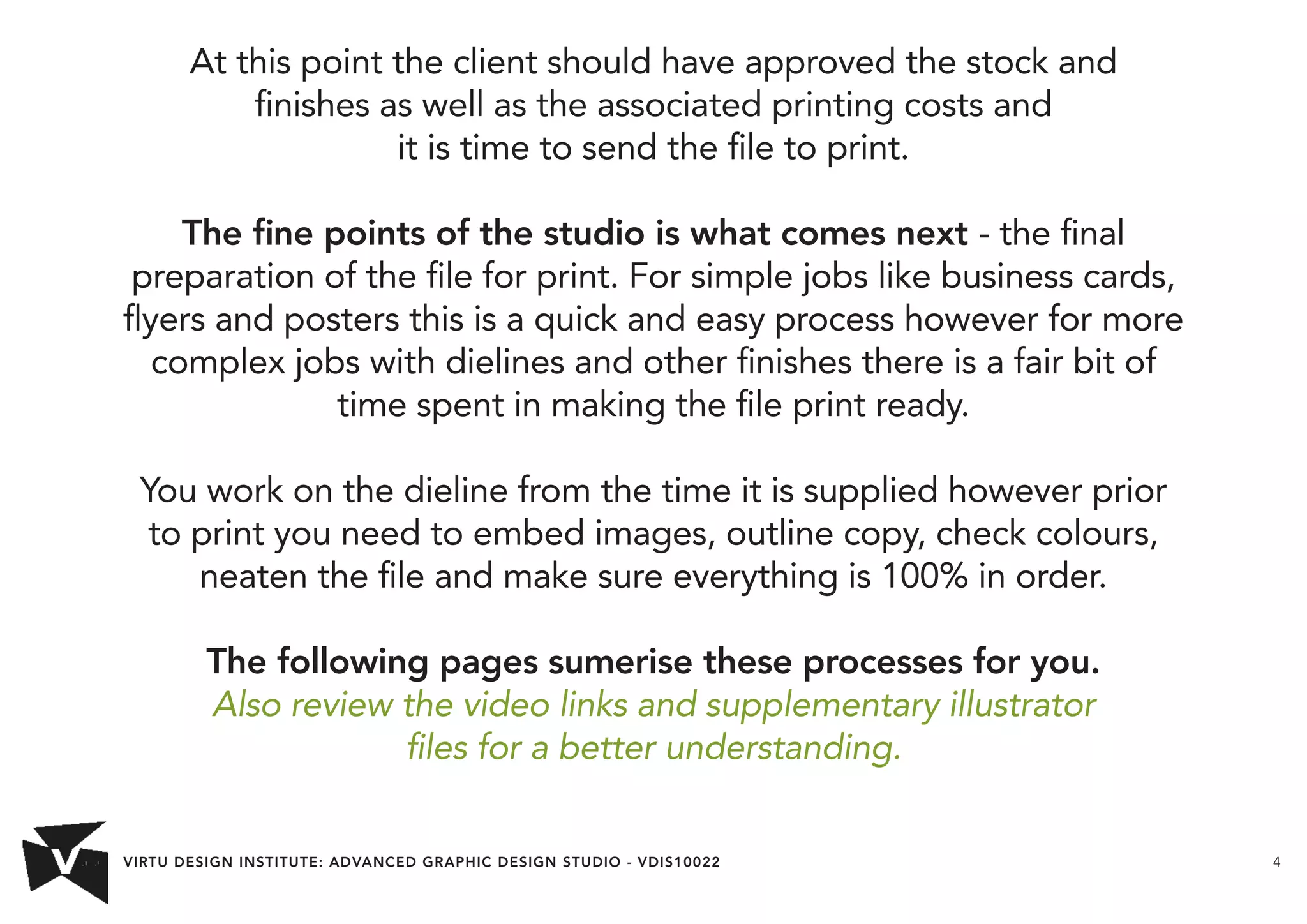 VIRTU DESIGN INSTITUTE: ADVANCED GRAPHIC DESIGN STUDIO - VDIS10022 4 
At this point the client should have approved the stock and 
finishes as well as the associated printing costs and 
it is time to send the file to print. 
The fine points of the studio is what comes next - the final 
preparation of the file for print. For simple jobs like business cards, 
flyers and posters this is a quick and easy process however for more 
complex jobs with dielines and other finishes there is a fair bit of 
time spent in making the file print ready. 
You work on the dieline from the time it is supplied however prior 
to print you need to embed images, outline copy, check colours, 
neaten the file and make sure everything is 100% in order. 
The following pages sumerise these processes for you. 
Also review the video links and supplementary illustrator 
files for a better understanding. 
 