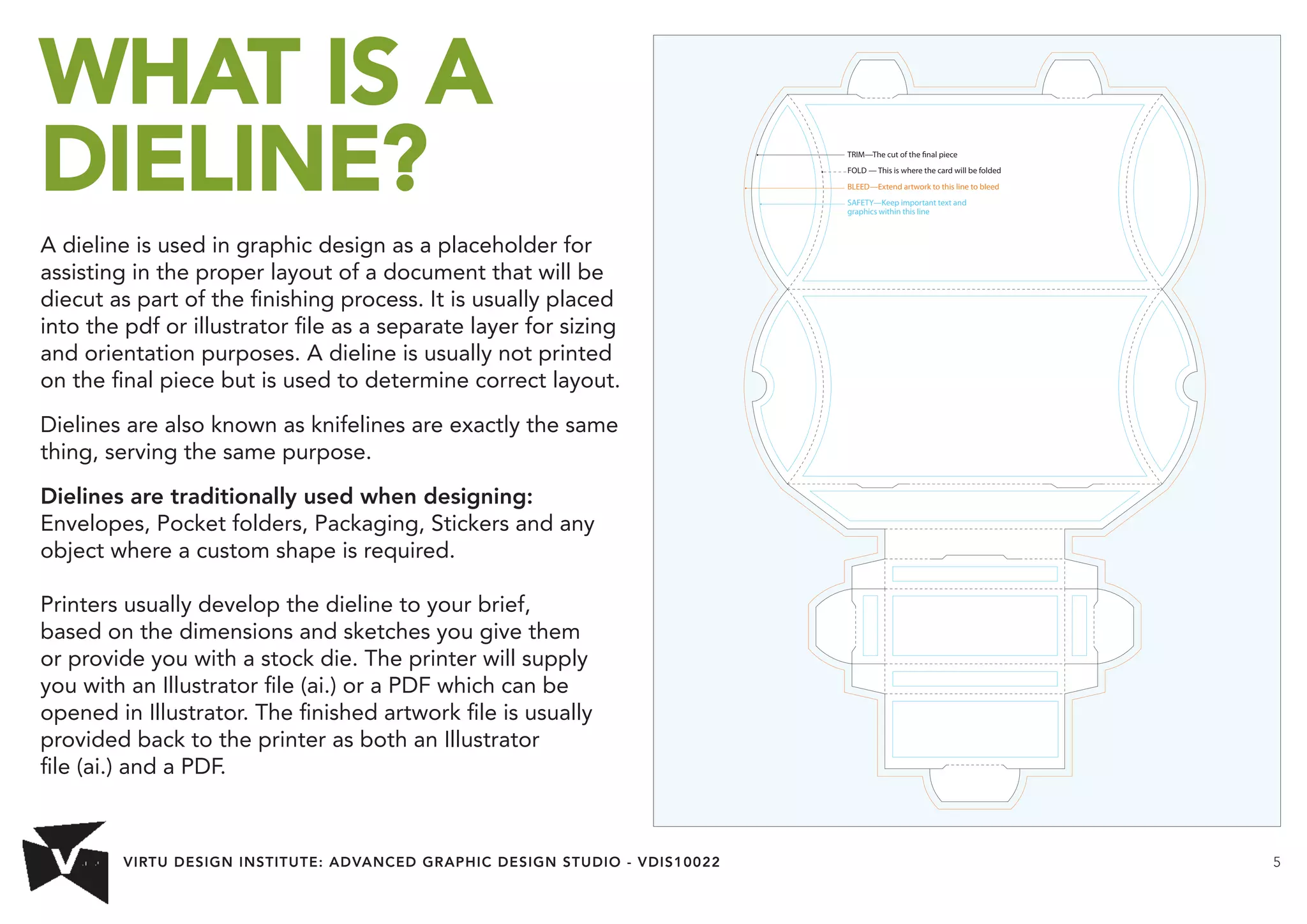 VIRTU DESIGN INSTITUTE: ADVANCED GRAPHIC DESIGN STUDIO - VDIS10022 5 
WHAT IS A 
DIELINE? 
A dieline is used in graphic design as a placeholder for 
assisting in the proper layout of a document that will be 
diecut as part of the finishing process. It is usually placed 
into the pdf or illustrator file as a separate layer for sizing 
and orientation purposes. A dieline is usually not printed 
on the final piece but is used to determine correct layout. 
Dielines are also known as knifelines are exactly the same 
thing, serving the same purpose. 
Dielines are traditionally used when designing: 
Envelopes, Pocket folders, Packaging, Stickers and any 
object where a custom shape is required. 
Printers usually develop the dieline to your brief, 
based on the dimensions and sketches you give them 
or provide you with a stock die. The printer will supply 
you with an Illustrator file (ai.) or a PDF which can be 
opened in Illustrator. The finished artwork file is usually 
provided back to the printer as both an Illustrator 
file (ai.) and a PDF. 
TRIM—The cut of the nal piece 
FOLD — This is where the card will be folded 
BLEED—Extend artwork to this line to bleed 
SAFETY—Keep important text and 
graphics within this line 
 
