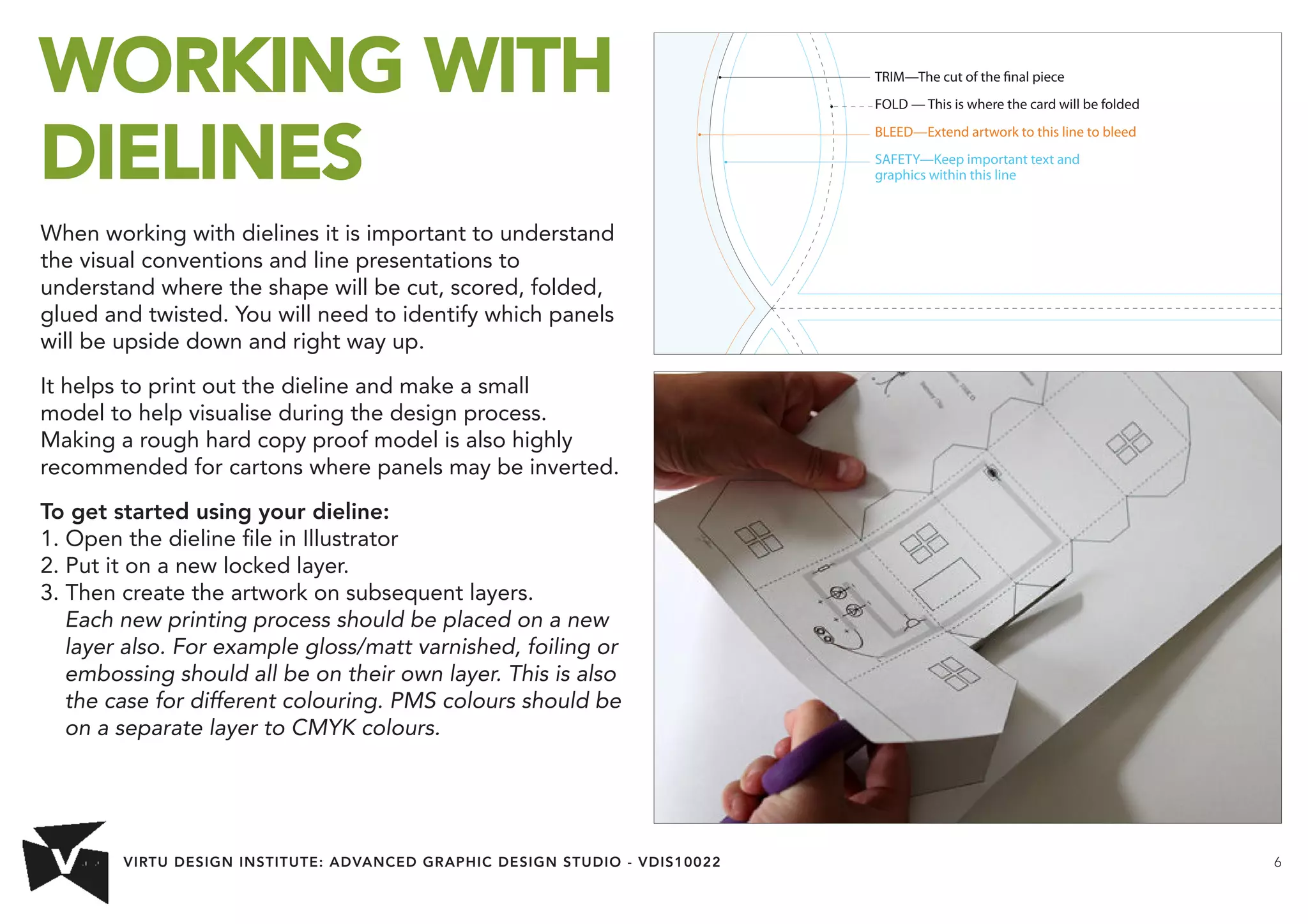 VIRTU DESIGN INSTITUTE: ADVANCED GRAPHIC DESIGN STUDIO - VDIS10022 6 
WORKING WITH 
DIELINES 
When working with dielines it is important to understand 
the visual conventions and line presentations to 
understand where the shape will be cut, scored, folded, 
glued and twisted. You will need to identify which panels 
will be upside down and right way up. 
It helps to print out the dieline and make a small 
model to help visualise during the design process. 
Making a rough hard copy proof model is also highly 
recommended for cartons where panels may be inverted. 
To get started using your dieline: 
1. Open the dieline file in Illustrator 
2. Put it on a new locked layer. 
3. Then create the artwork on subsequent layers. 
Each new printing process should be placed on a new 
layer also. For example gloss/matt varnished, foiling or 
embossing should all be on their own layer. This is also 
the case for different colouring. PMS colours should be 
on a separate layer to CMYK colours. 
TRIM—The cut of the nal piece 
FOLD — This is where the card will be folded 
BLEED—Extend artwork to this line to bleed 
SAFETY—Keep important text and 
graphics within this line 
 