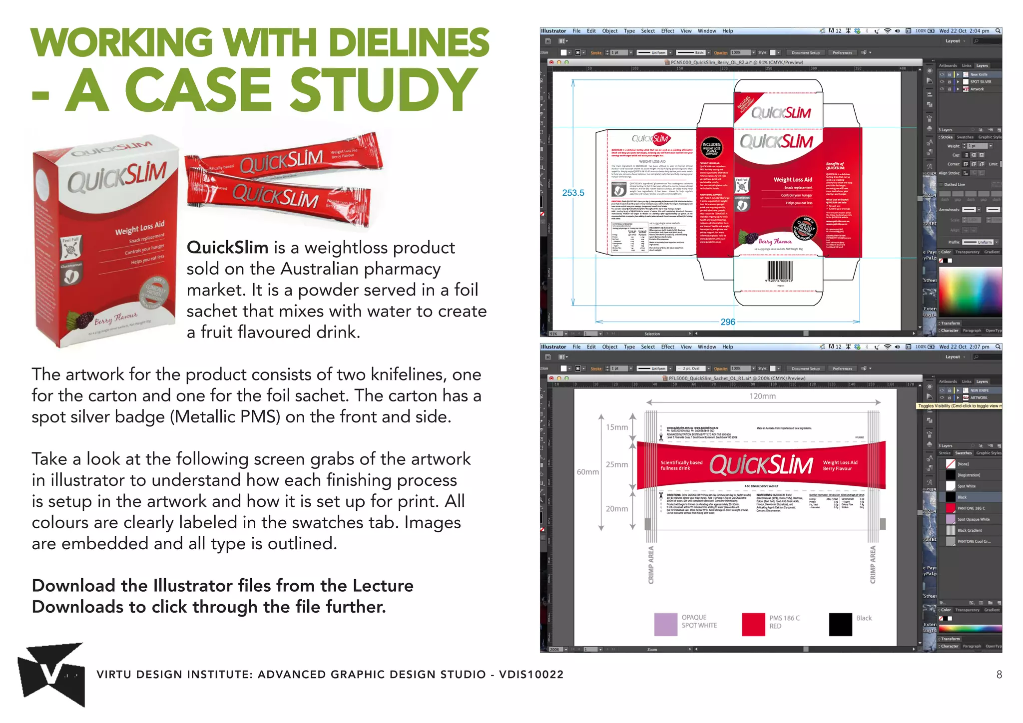 VIRTU DESIGN INSTITUTE: ADVANCED GRAPHIC DESIGN STUDIO - VDIS10022 8 
WORKING WITH DIELINES 
- A CASE STUDY 
QuickSlim is a weightloss product 
sold on the Australian pharmacy 
market. It is a powder served in a foil 
sachet that mixes with water to create 
a fruit flavoured drink. 
The artwork for the product consists of two knifelines, one 
for the carton and one for the foil sachet. The carton has a 
spot silver badge (Metallic PMS) on the front and side. 
Take a look at the following screen grabs of the artwork 
in illustrator to understand how each finishing process 
is setup in the artwork and how it is set up for print. All 
colours are clearly labeled in the swatches tab. Images 
are embedded and all type is outlined. 
Download the Illustrator files from the Lecture 
Downloads to click through the file further. 
 