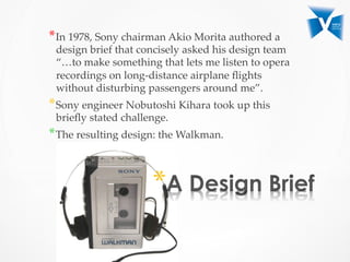 * 
* In  1978,  Sony  chairman  Akio  Morita  authored  a  
design  brief  that  concisely  asked  his  design  team  
“…to  make  something  that  lets  me  listen  to  opera  
recordings  on  long-­‐‑distance  airplane  ﬂights  
without  disturbing  passengers  around  me”.  	
* Sony  engineer  Nobutoshi  Kihara  took  up  this  
brieﬂy  stated  challenge.  	
* The  resulting  design:  the  Walkman.	
 