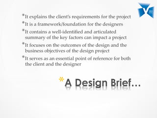 * It  explains  the  client’s  requirements  for  the  project	
* It  is  a  framework/foundation  for  the  designers	
* It  contains  a  well-­‐‑identiﬁed  and  articulated  
summary  of  the  key  factors  can  impact  a  project	
* It  focuses  on  the  outcomes  of  the  design  and  the  
business  objectives  of  the  design  project	
* It  serves  as  an  essential  point  of  reference  for  both  
the  client  and  the  designer	
* 
 