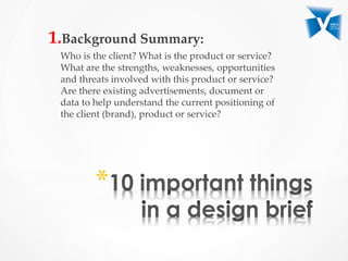 1. Background  Summary:  	
Who  is  the  client?  What  is  the  product  or  service?  
What  are  the  strengths,  weaknesses,  opportunities  
and  threats  involved  with  this  product  or  service?  
Are  there  existing  advertisements,  document  or  
data  to  help  understand  the  current  positioning  of  
the  client  (brand),  product  or  service?	
* 
 