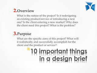 2. Overview	
What  is  the  nature  of  the  project?  Is  it  redesigning  
an  existing  product/service  or  introducing  a  new  
one?  Is  the  client  entering  a  new  market?  Why  does  
the  client  need  this  project?  What  is  the  problem?	
	
3. Purpose	
What  are  the  speciﬁc  aims  of  this  project?  What  will  
it  realistically  and  successfully  accomplish  for  the  
client  and  the  product  or  service?  	
* 
 