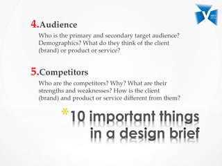 4. Audience	
Who  is  the  primary  and  secondary  target  audience?  
Demographics?  What  do  they  think  of  the  client  
(brand)  or  product  or  service?  	
	
5. Competitors	
Who  are  the  competitors?  Why?  What  are  their  
strengths  and  weaknesses?  How  is  the  client  
(brand)  and  product  or  service  diﬀerent  from  them?	
* 
 