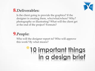 8. Deliverables:  	
Is  the  client  going  to  provide  the  graphics?  If  the  
designer  is  creating  them,  who/what/where?  Why?  
photography  or  illustrating?  What  will  the  client  get  
at  the  end  of  the  project?  Formats?  	
	
9. People:  	
Who  will  the  designer  report  to?  Who  will  approve  
this  work?  By  what  means?	
	
	
 * 
 