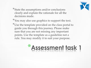 * 
* State  the  assumptions  and/or  conclusions  
clearly  and  explain  the  rationale  for  all  the  
decisions  made.	
* You  may  also  use  graphics  to  support  the  text.	
* Use  the  template  provided  on  the  class  portal  to  
guide  you  through  this  journey.  Please  make  
sure  that  you  are  not  missing  any  important  
points.  Use  the  template  as  a  guideline  not  a  
rule.  You  may  modify  it  to  suit  your  purpose.	
 