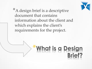 * 
* A  design  brief  is  a  descriptive  
document  that  contains  
information  about  the  client  and  
which  explains  the  client’s  
requirements  for  the  project.  	
 