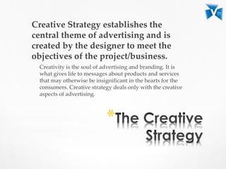 Creative Strategy establishes the
central theme of advertising and is
created by the designer to meet the
objectives of the project/business.
Creativity is the soul of advertising and branding. It is
what gives life to messages about products and services
that may otherwise be insignificant in the hearts for the
consumers. Creative strategy deals only with the creative
aspects of advertising.
*
 