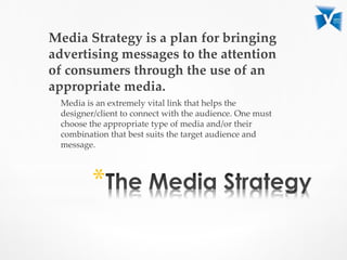 Media Strategy is a plan for bringing
advertising messages to the attention
of consumers through the use of an
appropriate media.
Media is an extremely vital link that helps the
designer/client to connect with the audience. One must
choose the appropriate type of media and/or their
combination that best suits the target audience and
message.
*
 