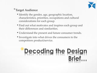 *Target Audience
• Identify the gender, age, geographic location,
characteristics, priorities, occupations and cultural
considerations for each group.
• Find out what motivates and inspires each group and
their differences and similarities.
• Understand the present and future consumer trends.
• Investigate into what drives the consumers to the
competitors product/service.
*
 