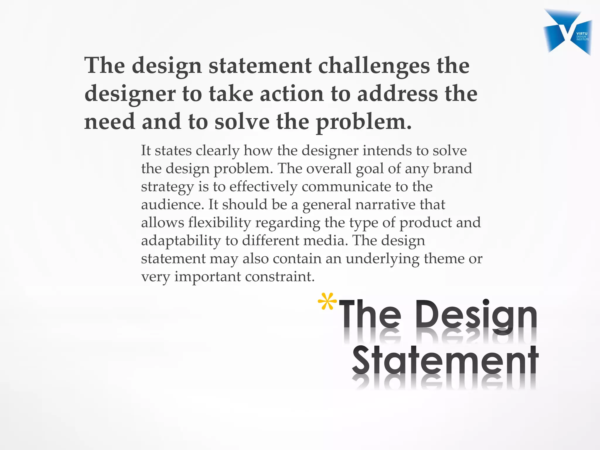The design statement challenges the
designer to take action to address the
need and to solve the problem.
It states clearly how the designer intends to solve
the design problem. The overall goal of any brand
strategy is to effectively communicate to the
audience. It should be a general narrative that
allows flexibility regarding the type of product and
adaptability to different media. The design
statement may also contain an underlying theme or
very important constraint.
*
 