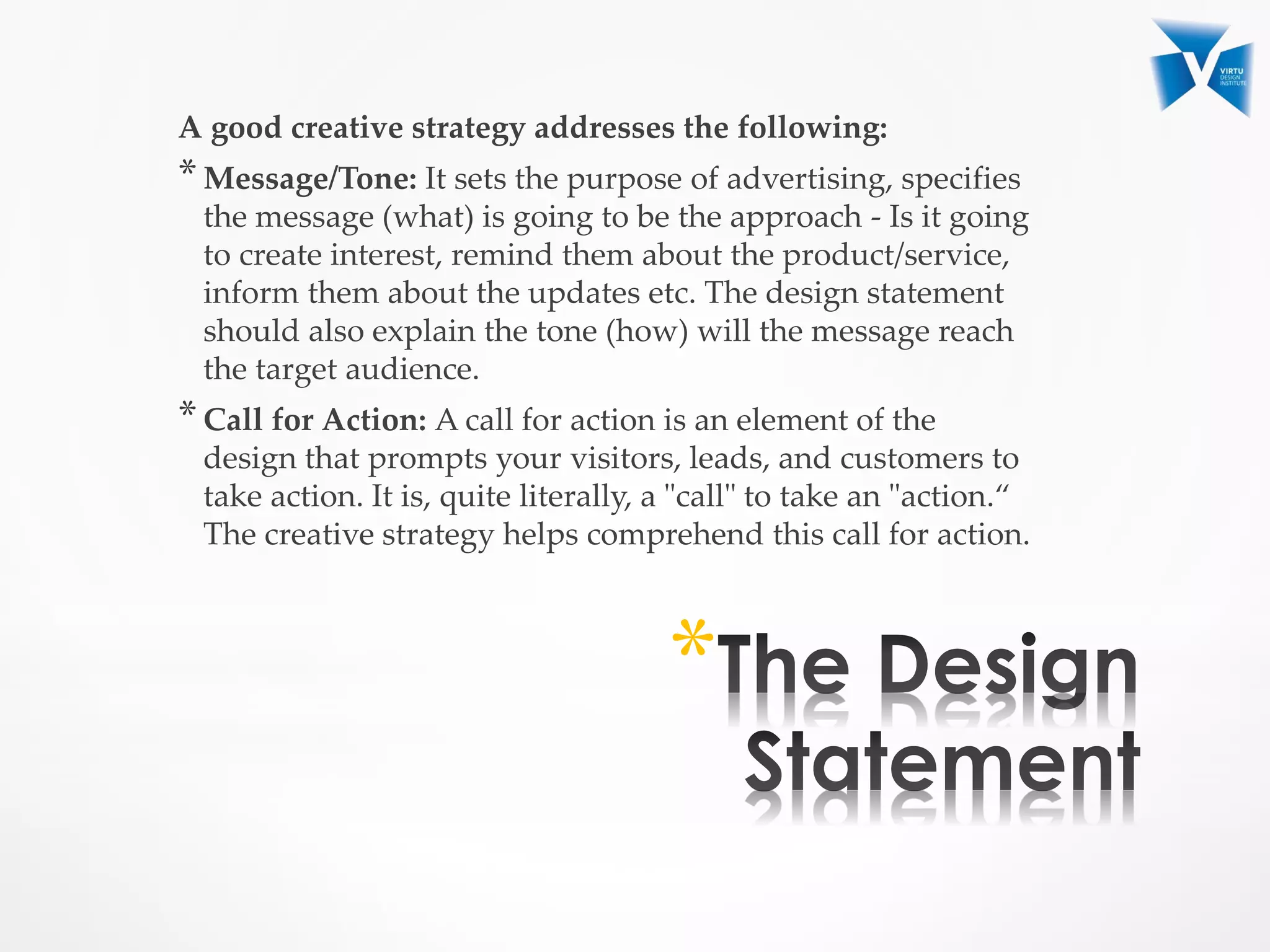 A good creative strategy addresses the following:
*Message/Tone: It sets the purpose of advertising, specifies
the message (what) is going to be the approach - Is it going
to create interest, remind them about the product/service,
inform them about the updates etc. The design statement
should also explain the tone (how) will the message reach
the target audience.
*Call for Action: A call for action is an element of the
design that prompts your visitors, leads, and customers to
take action. It is, quite literally, a "call" to take an "action.“
The creative strategy helps comprehend this call for action.
*
 