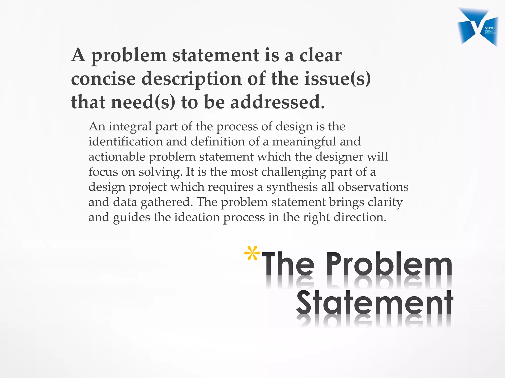 A problem statement is a clear
concise description of the issue(s)
that need(s) to be addressed.
An integral part of the process of design is the
identification and definition of a meaningful and
actionable problem statement which the designer will
focus on solving. It is the most challenging part of a
design project which requires a synthesis all observations
and data gathered. The problem statement brings clarity
and guides the ideation process in the right direction.
*
 