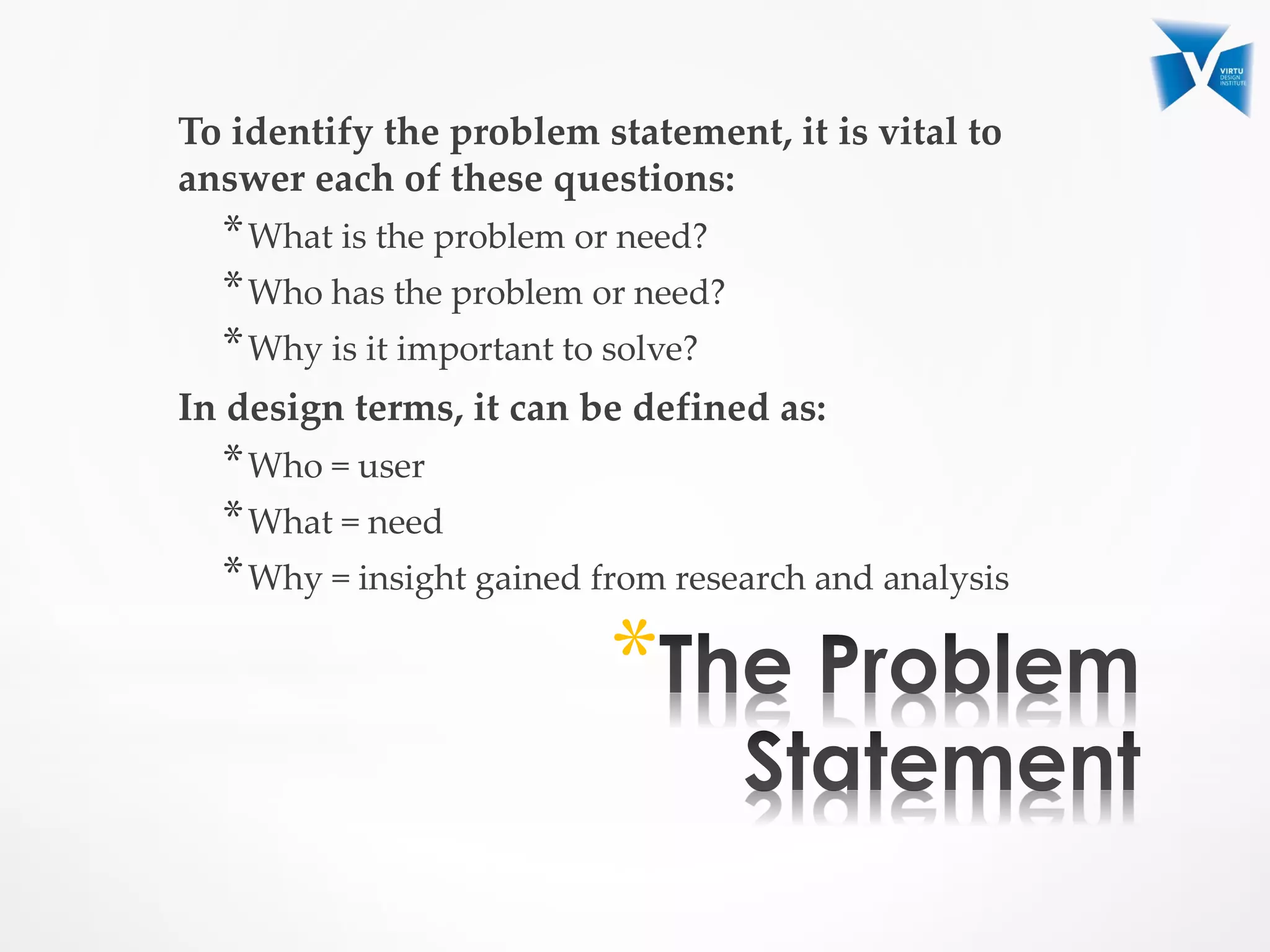 To identify the problem statement, it is vital to
answer each of these questions:
*What is the problem or need?
*Who has the problem or need?
*Why is it important to solve?
In design terms, it can be defined as:
*Who = user
*What = need
*Why = insight gained from research and analysis
*
 