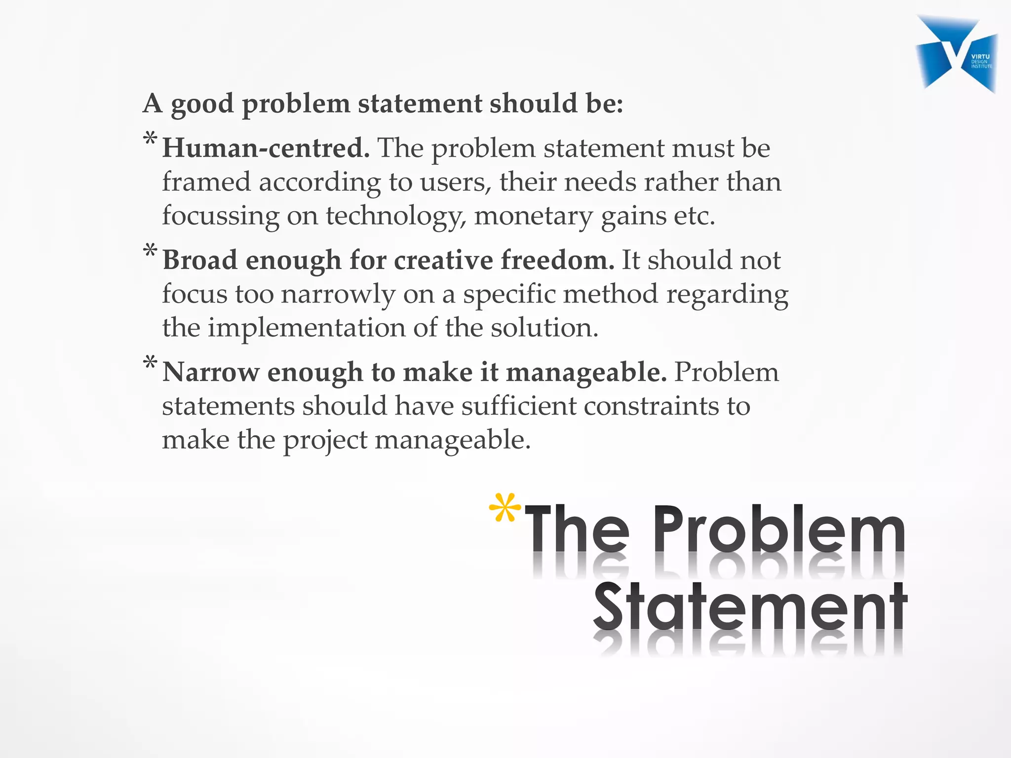 A good problem statement should be:
*Human-centred. The problem statement must be
framed according to users, their needs rather than
focussing on technology, monetary gains etc.
*Broad enough for creative freedom. It should not
focus too narrowly on a specific method regarding
the implementation of the solution.
*Narrow enough to make it manageable. Problem
statements should have sufficient constraints to
make the project manageable.
*
 