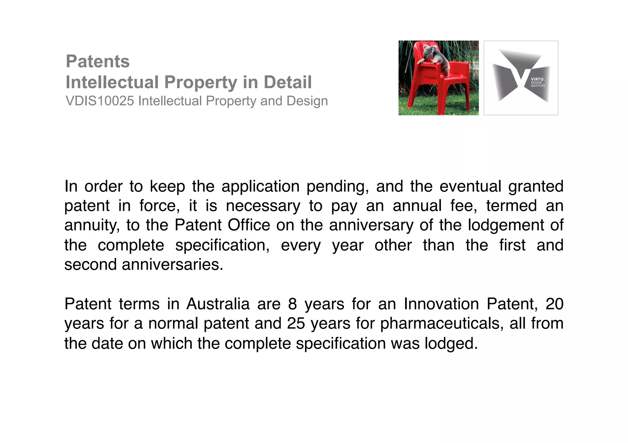 In order to keep the application pending, and the eventual granted
patent in force, it is necessary to pay an annual fee, termed an
annuity, to the Patent Ofﬁce on the anniversary of the lodgement of
the complete speciﬁcation, every year other than the ﬁrst and
second anniversaries. !
!
Patent terms in Australia are 8 years for an Innovation Patent, 20
years for a normal patent and 25 years for pharmaceuticals, all from
the date on which the complete speciﬁcation was lodged.!
Patents
Intellectual Property in Detail
VDIS10025 Intellectual Property and Design
 