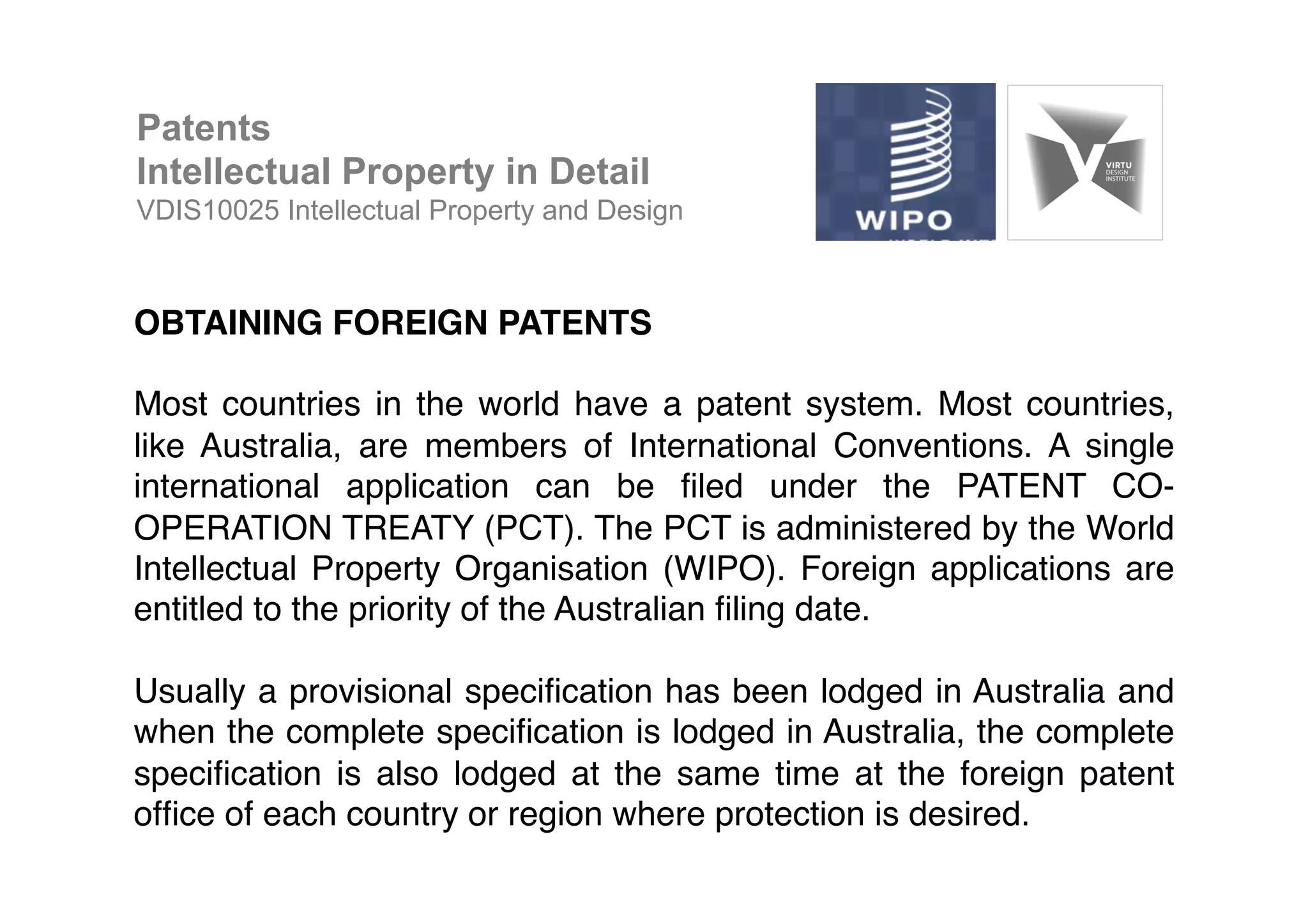 OBTAINING FOREIGN PATENTS!
!
Most countries in the world have a patent system. Most countries,
like Australia, are members of International Conventions. A single
international application can be ﬁled under the PATENT CO-
OPERATION TREATY (PCT). The PCT is administered by the World
Intellectual Property Organisation (WIPO). Foreign applications are
entitled to the priority of the Australian ﬁling date. !
!
Usually a provisional speciﬁcation has been lodged in Australia and
when the complete speciﬁcation is lodged in Australia, the complete
speciﬁcation is also lodged at the same time at the foreign patent
ofﬁce of each country or region where protection is desired. !
!
Patents
Intellectual Property in Detail
VDIS10025 Intellectual Property and Design
 