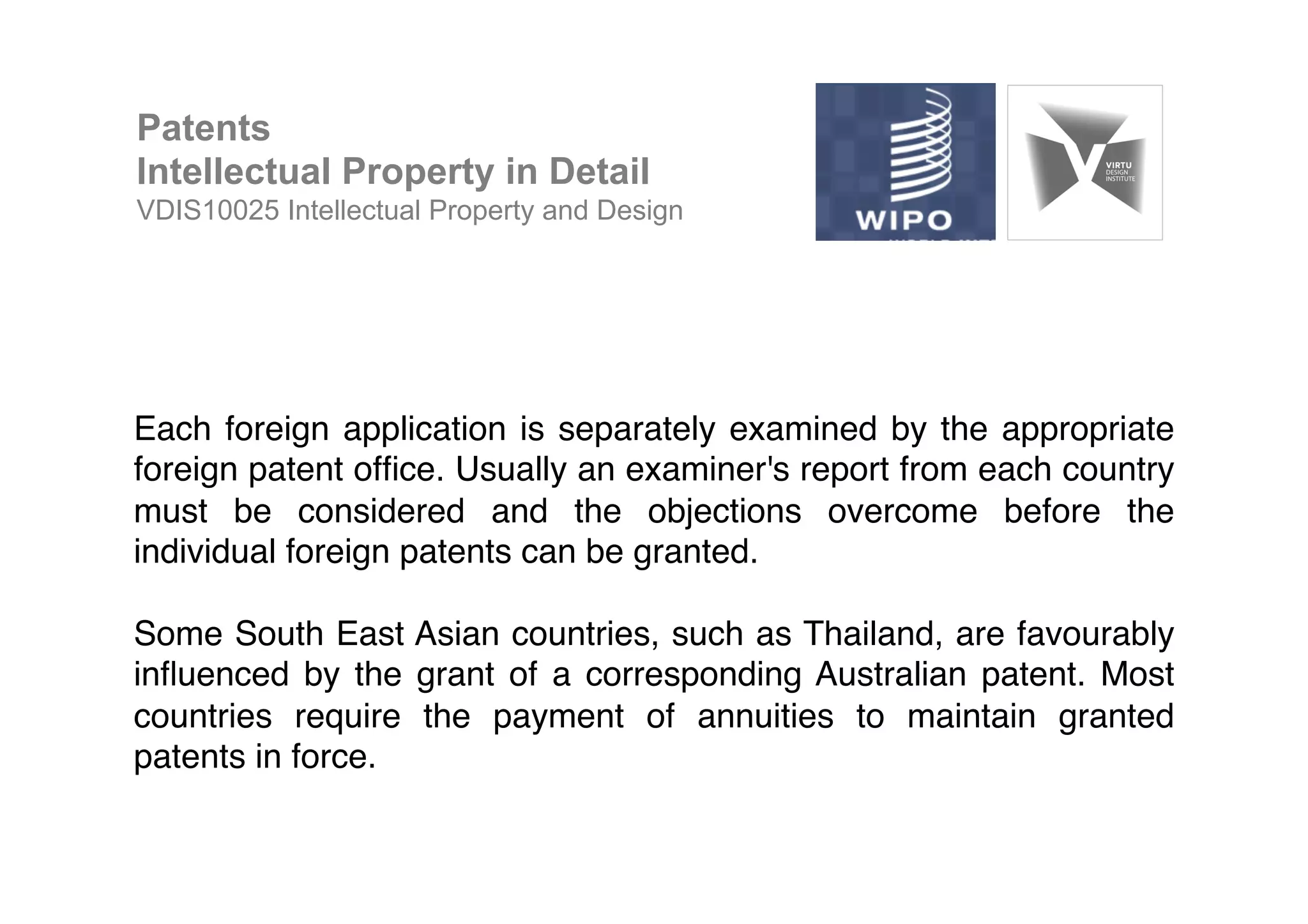 !
Each foreign application is separately examined by the appropriate
foreign patent ofﬁce. Usually an examiner's report from each country
must be considered and the objections overcome before the
individual foreign patents can be granted.!
!
Some South East Asian countries, such as Thailand, are favourably
inﬂuenced by the grant of a corresponding Australian patent. Most
countries require the payment of annuities to maintain granted
patents in force.!
Patents
Intellectual Property in Detail
VDIS10025 Intellectual Property and Design
 