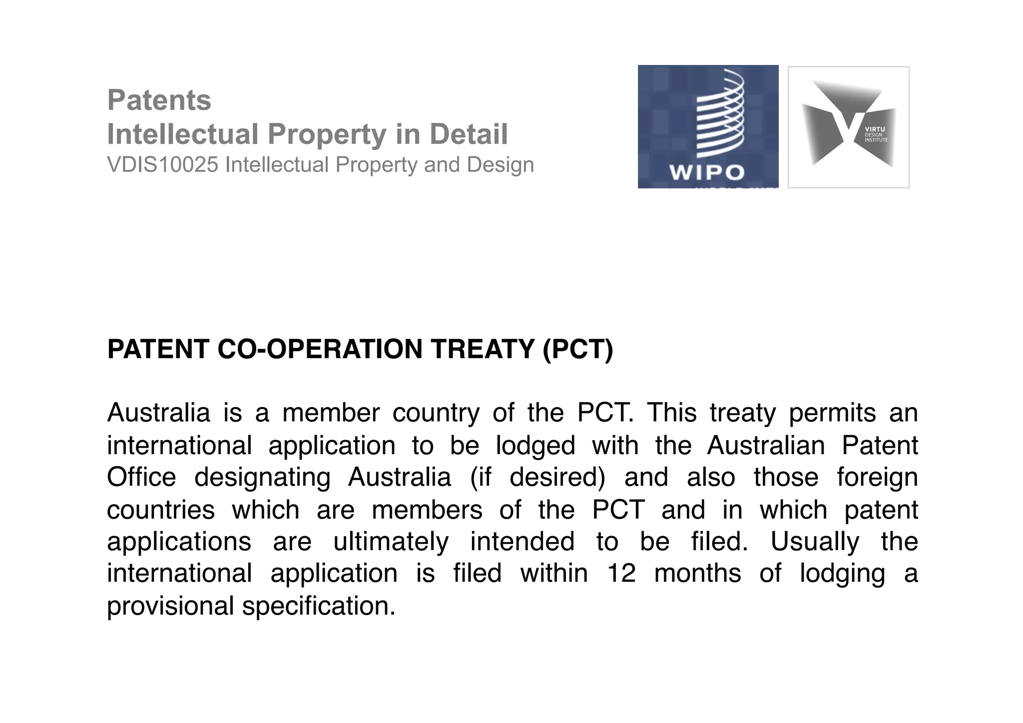PATENT CO-OPERATION TREATY (PCT)!
!
Australia is a member country of the PCT. This treaty permits an
international application to be lodged with the Australian Patent
Ofﬁce designating Australia (if desired) and also those foreign
countries which are members of the PCT and in which patent
applications are ultimately intended to be ﬁled. Usually the
international application is ﬁled within 12 months of lodging a
provisional speciﬁcation. !
Patents
Intellectual Property in Detail
VDIS10025 Intellectual Property and Design
 