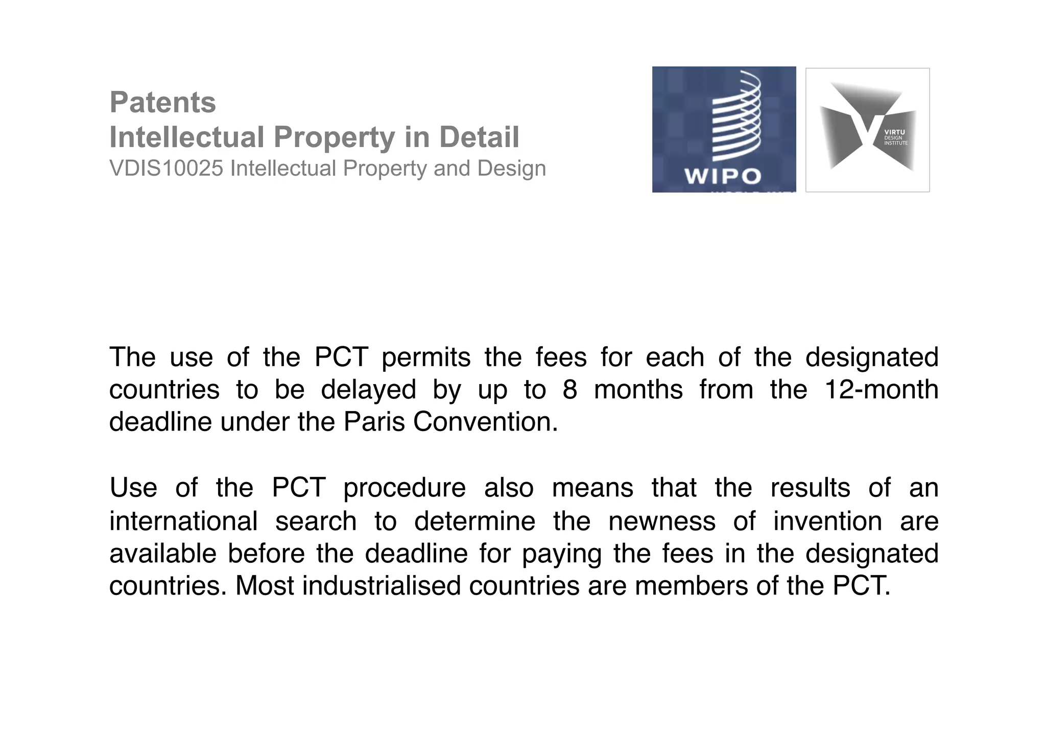 The use of the PCT permits the fees for each of the designated
countries to be delayed by up to 8 months from the 12-month
deadline under the Paris Convention. !
!
Use of the PCT procedure also means that the results of an
international search to determine the newness of invention are
available before the deadline for paying the fees in the designated
countries. Most industrialised countries are members of the PCT. !
!
Patents
Intellectual Property in Detail
VDIS10025 Intellectual Property and Design
 