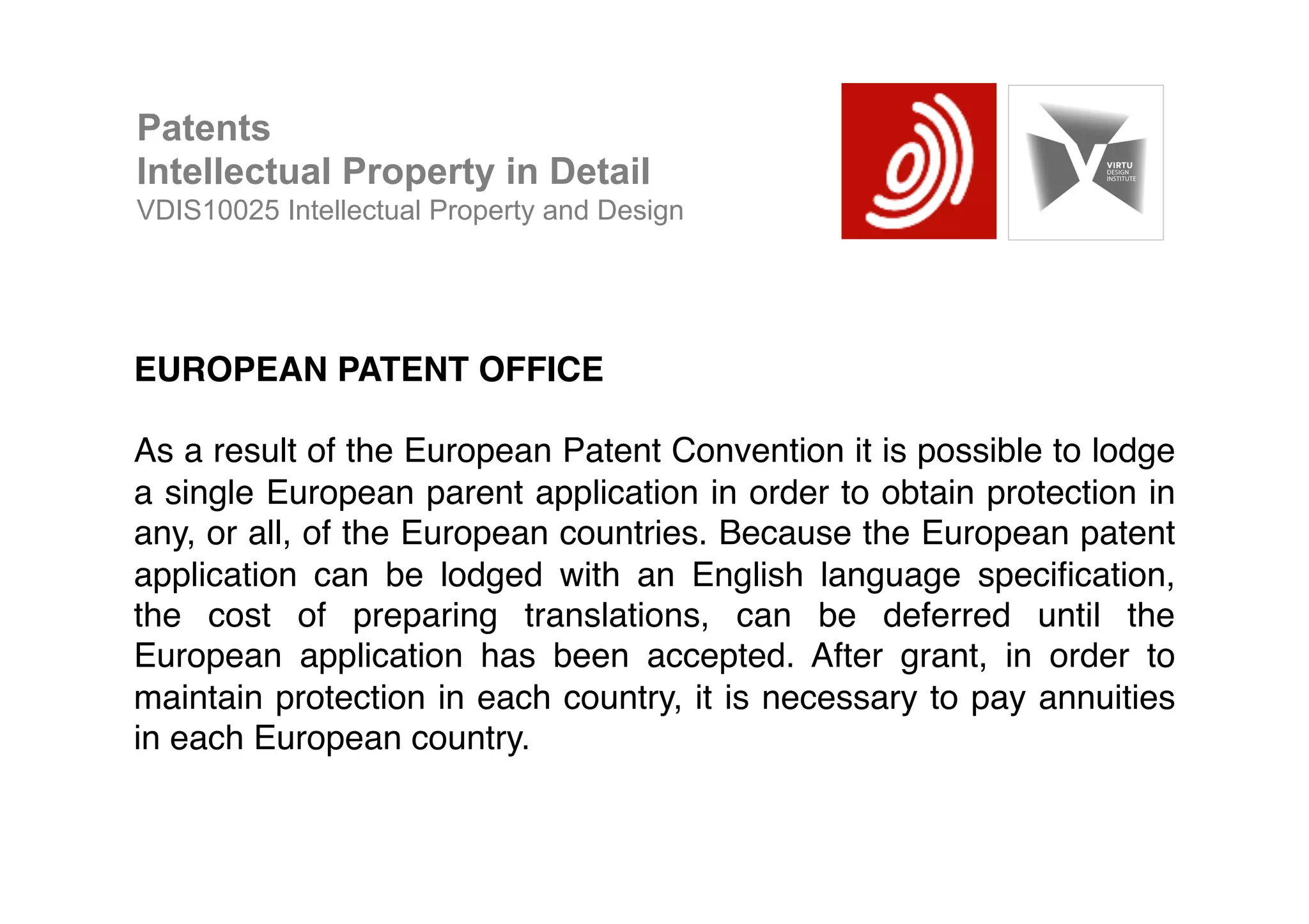 EUROPEAN PATENT OFFICE!
!
As a result of the European Patent Convention it is possible to lodge
a single European parent application in order to obtain protection in
any, or all, of the European countries. Because the European patent
application can be lodged with an English language speciﬁcation,
the cost of preparing translations, can be deferred until the
European application has been accepted. After grant, in order to
maintain protection in each country, it is necessary to pay annuities
in each European country.!
Patents
Intellectual Property in Detail
VDIS10025 Intellectual Property and Design
 