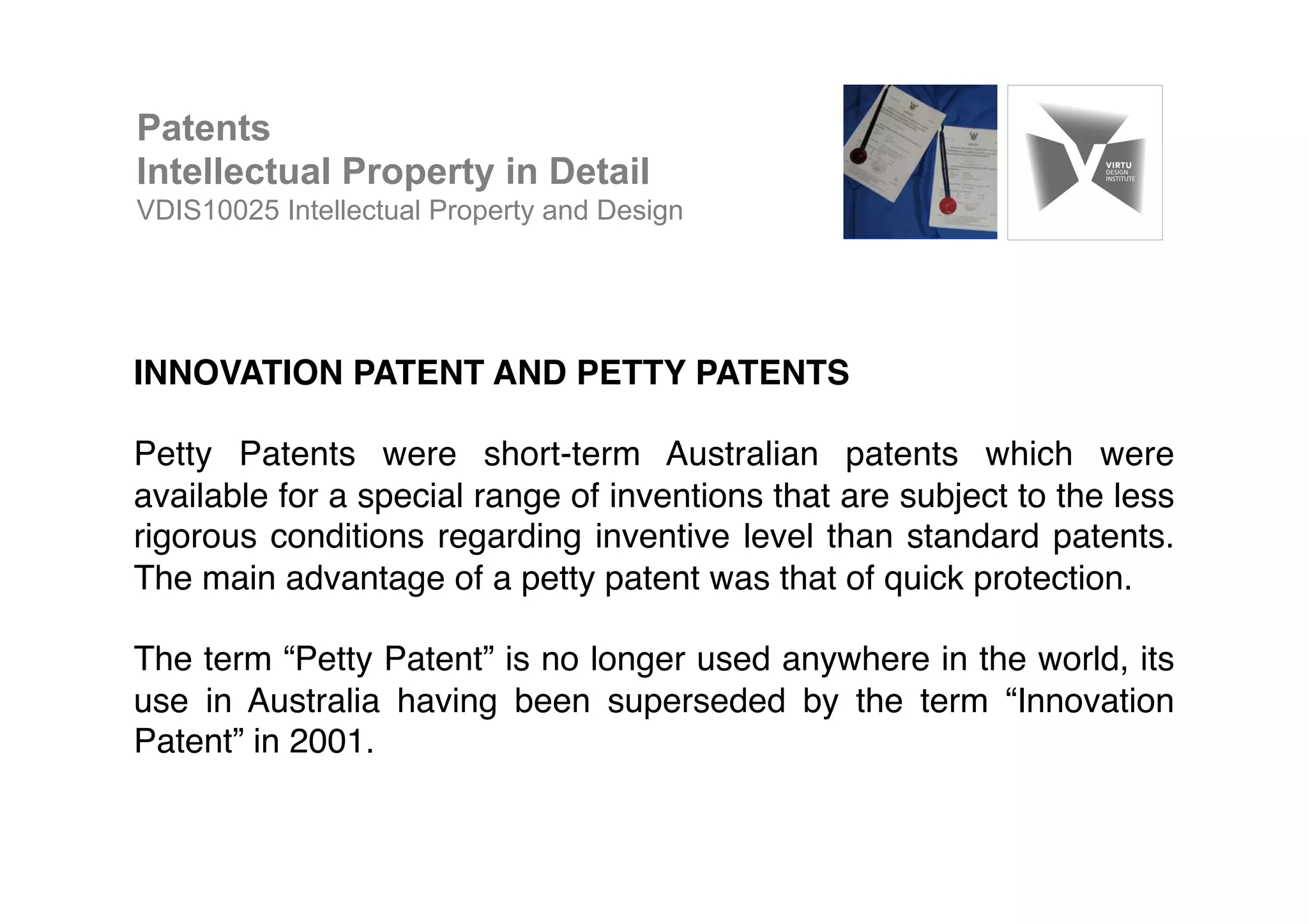 INNOVATION PATENT AND PETTY PATENTS!
!
Petty Patents were short-term Australian patents which were
available for a special range of inventions that are subject to the less
rigorous conditions regarding inventive level than standard patents.
The main advantage of a petty patent was that of quick protection.!
!
The term “Petty Patent” is no longer used anywhere in the world, its
use in Australia having been superseded by the term “Innovation
Patent” in 2001.!
Patents
Intellectual Property in Detail
VDIS10025 Intellectual Property and Design
 