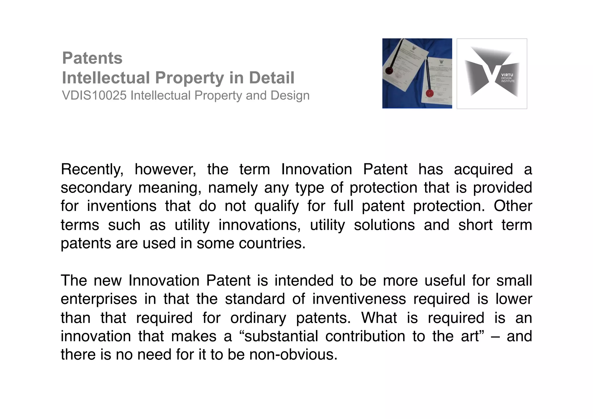 Recently, however, the term Innovation Patent has acquired a
secondary meaning, namely any type of protection that is provided
for inventions that do not qualify for full patent protection. Other
terms such as utility innovations, utility solutions and short term
patents are used in some countries.!
!
The new Innovation Patent is intended to be more useful for small
enterprises in that the standard of inventiveness required is lower
than that required for ordinary patents. What is required is an
innovation that makes a “substantial contribution to the art” – and
there is no need for it to be non-obvious.!
Patents
Intellectual Property in Detail
VDIS10025 Intellectual Property and Design
 
