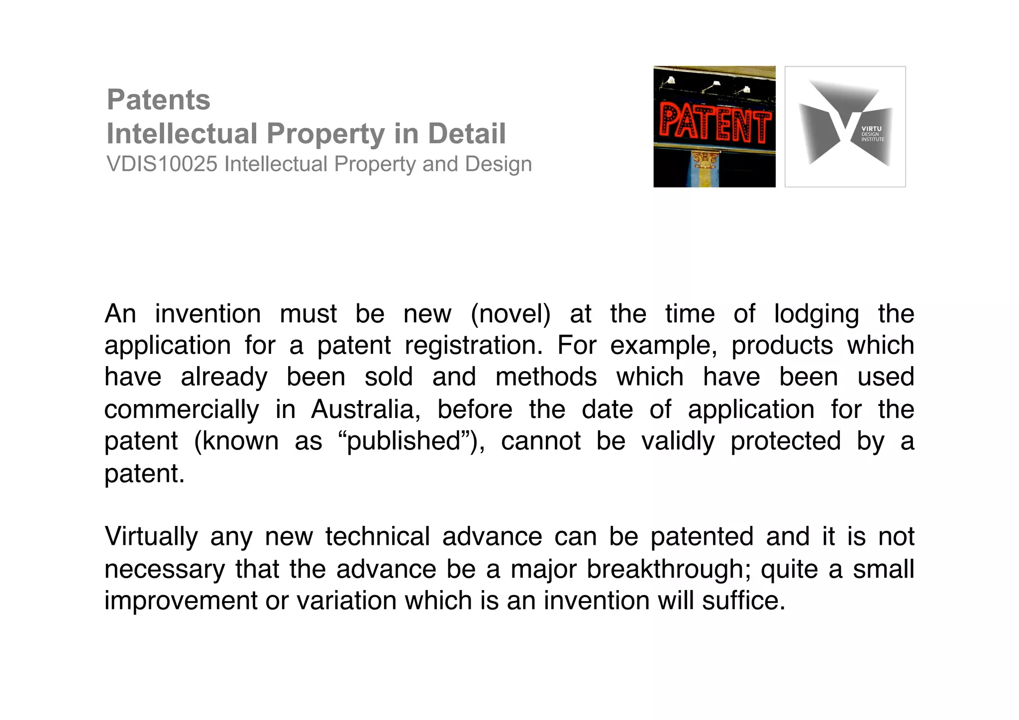 An invention must be new (novel) at the time of lodging the
application for a patent registration. For example, products which
have already been sold and methods which have been used
commercially in Australia, before the date of application for the
patent (known as “published”), cannot be validly protected by a
patent.!
!
Virtually any new technical advance can be patented and it is not
necessary that the advance be a major breakthrough; quite a small
improvement or variation which is an invention will sufﬁce. !
!
Patents
Intellectual Property in Detail
VDIS10025 Intellectual Property and Design
 