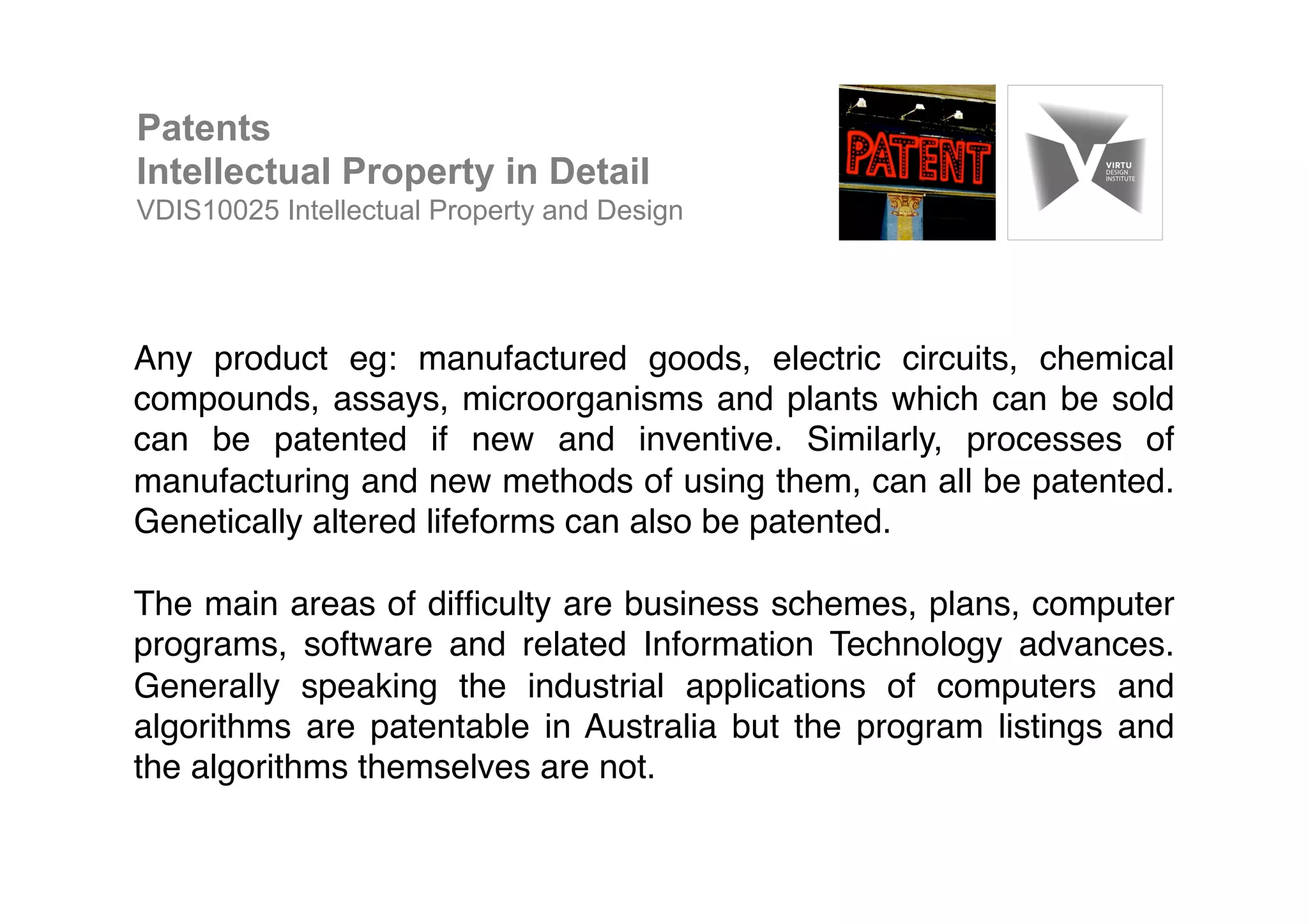 Any product eg: manufactured goods, electric circuits, chemical
compounds, assays, microorganisms and plants which can be sold
can be patented if new and inventive. Similarly, processes of
manufacturing and new methods of using them, can all be patented.
Genetically altered lifeforms can also be patented. !
!
The main areas of difﬁculty are business schemes, plans, computer
programs, software and related Information Technology advances.
Generally speaking the industrial applications of computers and
algorithms are patentable in Australia but the program listings and
the algorithms themselves are not. !
Patents
Intellectual Property in Detail
VDIS10025 Intellectual Property and Design
 