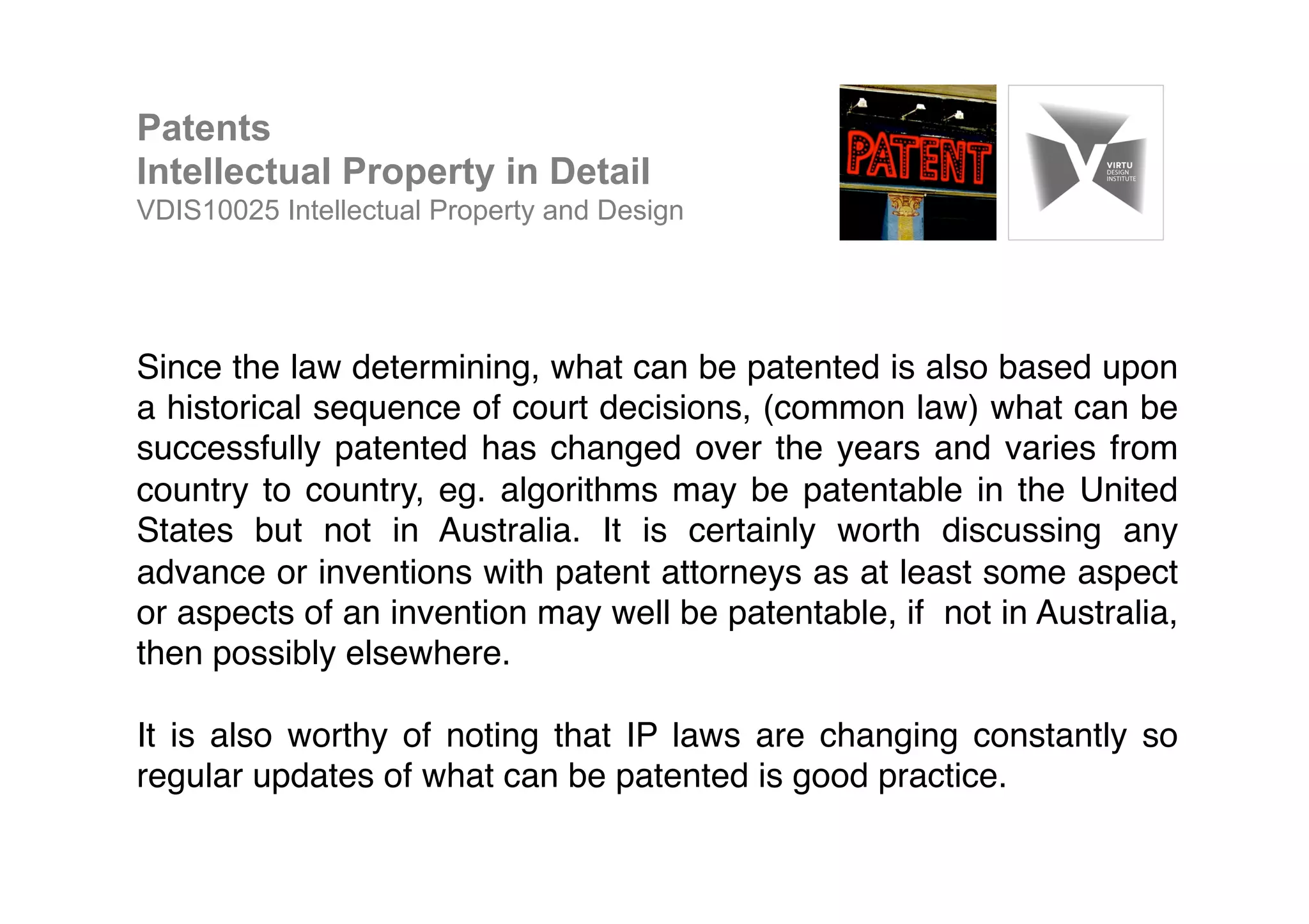 Since the law determining, what can be patented is also based upon
a historical sequence of court decisions, (common law) what can be
successfully patented has changed over the years and varies from
country to country, eg. algorithms may be patentable in the United
States but not in Australia. It is certainly worth discussing any
advance or inventions with patent attorneys as at least some aspect
or aspects of an invention may well be patentable, if not in Australia,
then possibly elsewhere. !
!
It is also worthy of noting that IP laws are changing constantly so
regular updates of what can be patented is good practice.!
Patents
Intellectual Property in Detail
VDIS10025 Intellectual Property and Design
 