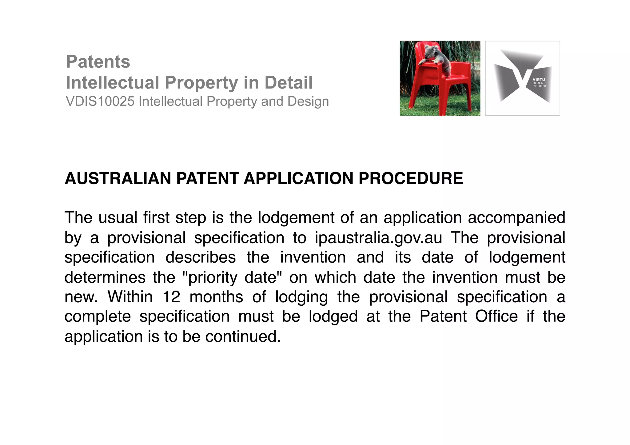AUSTRALIAN PATENT APPLICATION PROCEDURE!
!
The usual ﬁrst step is the lodgement of an application accompanied
by a provisional speciﬁcation to ipaustralia.gov.au The provisional
speciﬁcation describes the invention and its date of lodgement
determines the "priority date" on which date the invention must be
new. Within 12 months of lodging the provisional speciﬁcation a
complete speciﬁcation must be lodged at the Patent Ofﬁce if the
application is to be continued. !
Patents
Intellectual Property in Detail
VDIS10025 Intellectual Property and Design
 