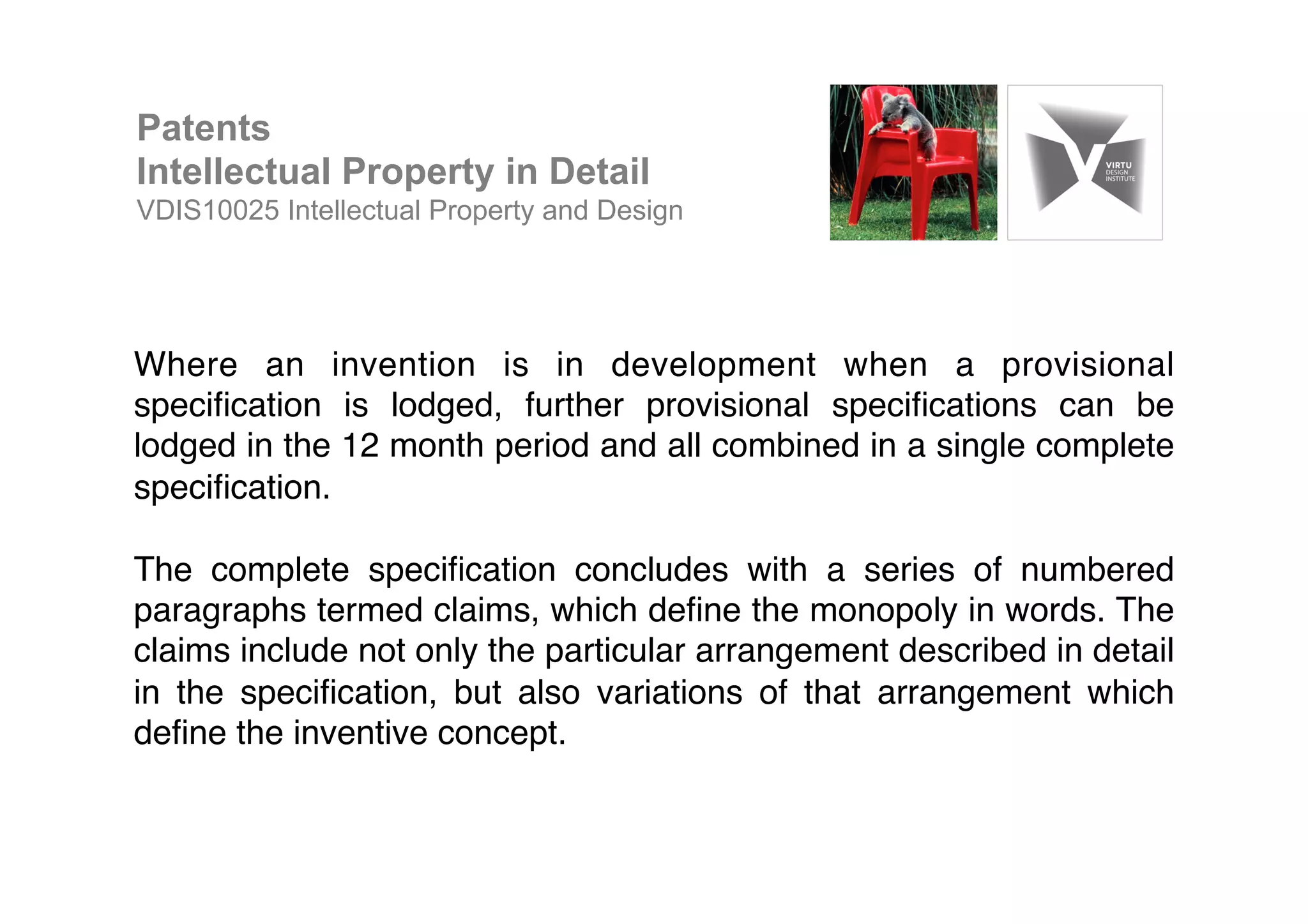 Where an invention is in development when a provisional
speciﬁcation is lodged, further provisional speciﬁcations can be
lodged in the 12 month period and all combined in a single complete
speciﬁcation. !
!
The complete speciﬁcation concludes with a series of numbered
paragraphs termed claims, which deﬁne the monopoly in words. The
claims include not only the particular arrangement described in detail
in the speciﬁcation, but also variations of that arrangement which
deﬁne the inventive concept. !
Patents
Intellectual Property in Detail
VDIS10025 Intellectual Property and Design
 