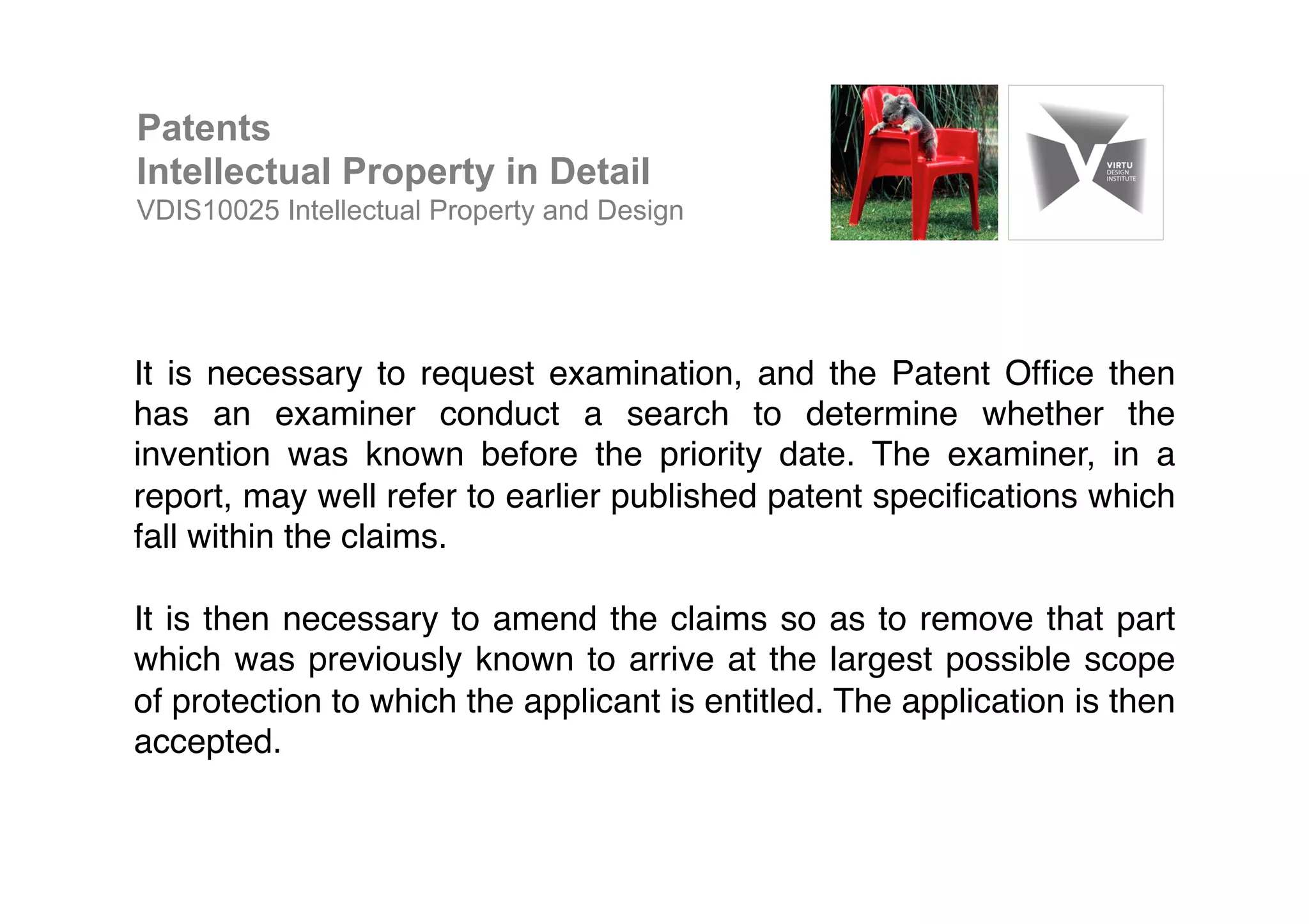 It is necessary to request examination, and the Patent Ofﬁce then
has an examiner conduct a search to determine whether the
invention was known before the priority date. The examiner, in a
report, may well refer to earlier published patent speciﬁcations which
fall within the claims. !
!
It is then necessary to amend the claims so as to remove that part
which was previously known to arrive at the largest possible scope
of protection to which the applicant is entitled. The application is then
accepted. !
Patents
Intellectual Property in Detail
VDIS10025 Intellectual Property and Design
 