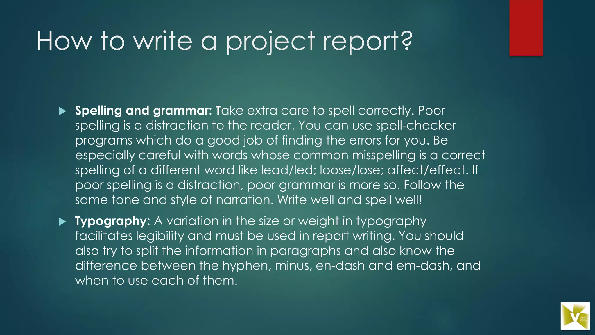 How to write a project report?
 Spelling and grammar: Take extra care to spell correctly. Poor
spelling is a distraction to the reader. You can use spell-checker
programs which do a good job of finding the errors for you. Be
especially careful with words whose common misspelling is a correct
spelling of a different word like lead/led; loose/lose; affect/effect. If
poor spelling is a distraction, poor grammar is more so. Follow the
same tone and style of narration. Write well and spell well!
 Typography: A variation in the size or weight in typography
facilitates legibility and must be used in report writing. You should
also try to split the information in paragraphs and also know the
difference between the hyphen, minus, en-dash and em-dash, and
when to use each of them.
 