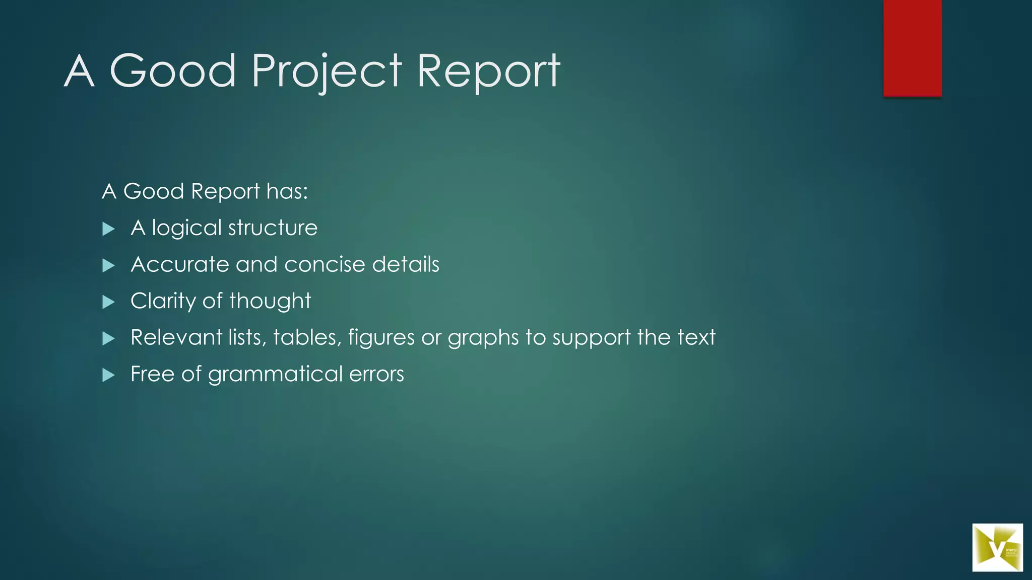 A Good Project Report
A Good Report has:
 A logical structure
 Accurate and concise details
 Clarity of thought
 Relevant lists, tables, figures or graphs to support the text
 Free of grammatical errors
 