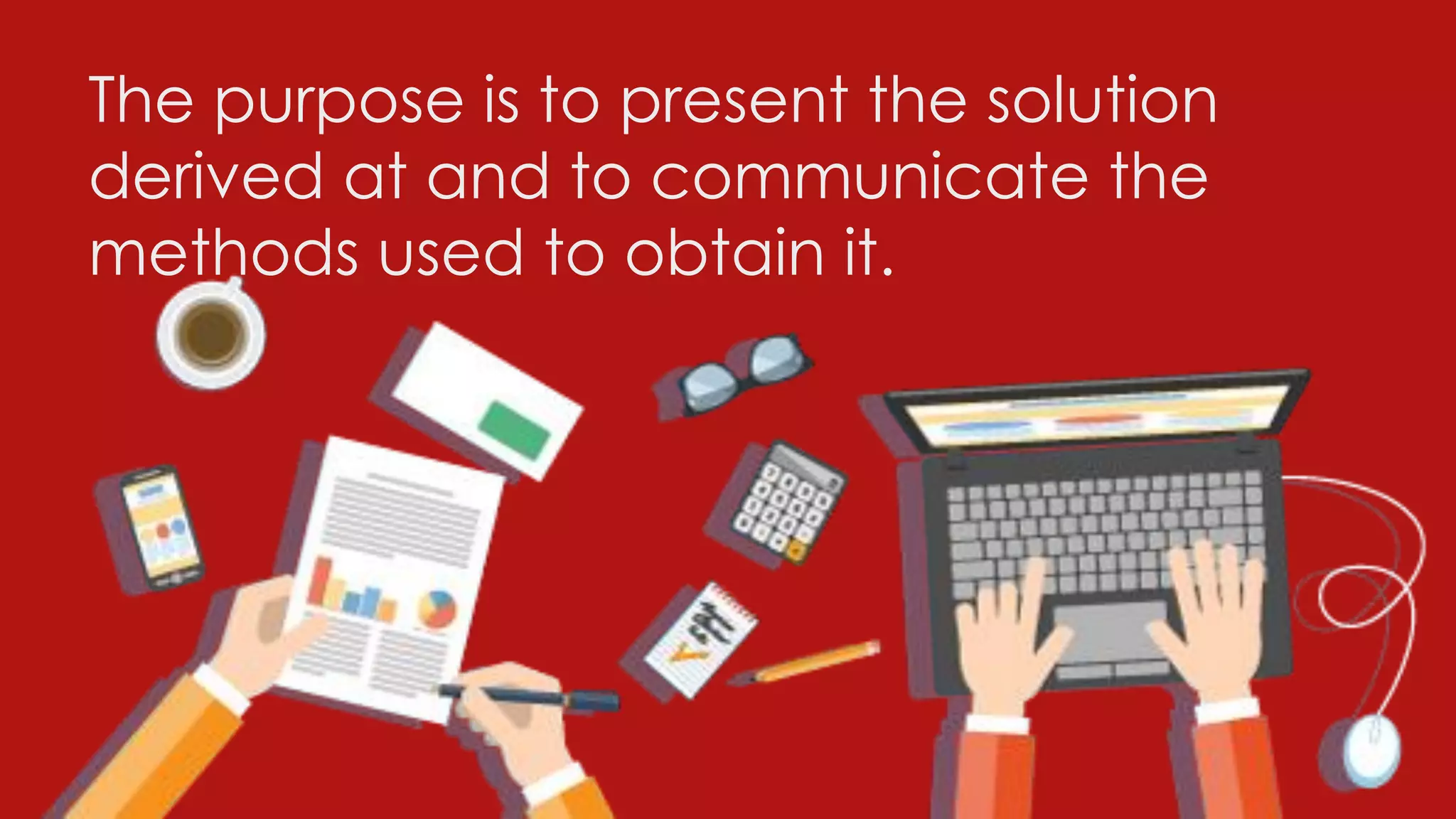 The purpose is to present the solution
derived at and to communicate the
methods used to obtain it.
 