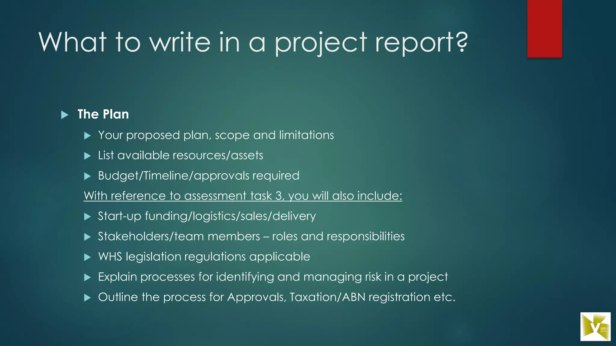 What to write in a project report?
 The Plan
 Your proposed plan, scope and limitations
 List available resources/assets
 Budget/Timeline/approvals required
With reference to assessment task 3, you will also include:
 Start-up funding/logistics/sales/delivery
 Stakeholders/team members – roles and responsibilities
 WHS legislation regulations applicable
 Explain processes for identifying and managing risk in a project
 Outline the process for Approvals, Taxation/ABN registration etc.
 