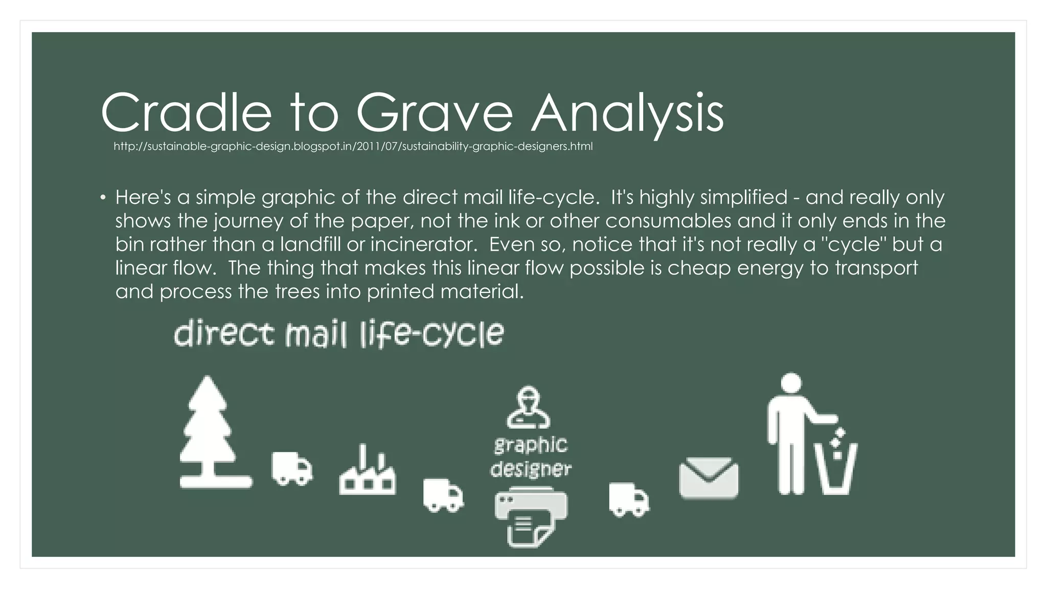 Cradle to Grave Analysis
• Here's a simple graphic of the direct mail life-cycle. It's highly simplified - and really only
shows the journey of the paper, not the ink or other consumables and it only ends in the
bin rather than a landfill or incinerator. Even so, notice that it's not really a "cycle" but a
linear flow. The thing that makes this linear flow possible is cheap energy to transport
and process the trees into printed material.
http://sustainable-graphic-design.blogspot.in/2011/07/sustainability-graphic-designers.html
 