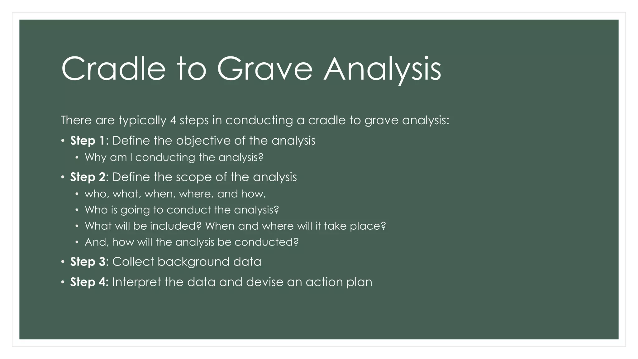 Cradle to Grave Analysis
There are typically 4 steps in conducting a cradle to grave analysis:
• Step 1: Define the objective of the analysis
• Why am I conducting the analysis?
• Step 2: Define the scope of the analysis
• who, what, when, where, and how.
• Who is going to conduct the analysis?
• What will be included? When and where will it take place?
• And, how will the analysis be conducted?
• Step 3: Collect background data
• Step 4: Interpret the data and devise an action plan
 