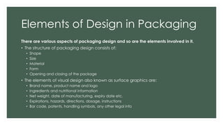 Elements of Design in Packaging
There are various aspects of packaging design and so are the elements involved in it.
• The structure of packaging design consists of:
• Shape
• Size
• Material
• Form
• Opening and closing of the package
• The elements of visual design also known as surface graphics are:
• Brand name, product name and logo
• Ingredients and nutritional information
• Net weight, date of manufacturing, expiry date etc.
• Expirations, hazards, directions, dosage, instructions
• Bar code, patents, handling symbols, any other legal info
 