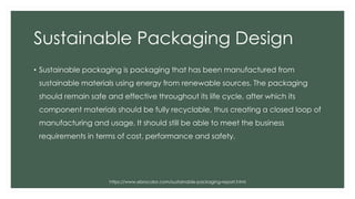 Sustainable Packaging Design
• Sustainable packaging is packaging that has been manufactured from
sustainable materials using energy from renewable sources. The packaging
should remain safe and effective throughout its life cycle, after which its
component materials should be fully recyclable, thus creating a closed loop of
manufacturing and usage. It should still be able to meet the business
requirements in terms of cost, performance and safety.
https://www.ebrocolor.com/sustainable-packaging-report.html
 