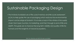 Sustainable Packaging Design
• This involves increased use of life cycle inventory and life cycle assessment
(LCA) to help guide the use of packaging which reduces the environmental
impact and ecological footprint. It includes a look at the whole of the supply
chain: from basic function, to marketing, and then through to end of life and
rebirth. The goals are to improve the long term viability and quality of life for
humans and the longevity of natural ecosystems.
https://en.wikipedia.org/wiki/Sustainable_packaging
 