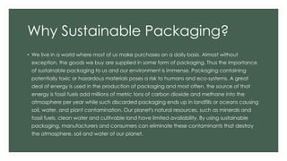 Why Sustainable Packaging?
• We live in a world where most of us make purchases on a daily basis. Almost without
exception, the goods we buy are supplied in some form of packaging. Thus the importance
of sustainable packaging to us and our environment is immense. Packaging containing
potentially toxic or hazardous materials poses a risk to humans and eco-systems. A great
deal of energy is used in the production of packaging and most often, the source of that
energy is fossil fuels add millions of metric tons of carbon dioxide and methane into the
atmosphere per year while such discarded packaging ends up in landfills or oceans causing
soil, water, and plant contamination. Our planet's natural resources, such as minerals and
fossil fuels, clean water and cultivable land have limited availability. By using sustainable
packaging, manufacturers and consumers can eliminate these contaminants that destroy
the atmosphere, soil and water of our planet.
 