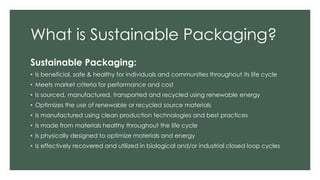 What is Sustainable Packaging?
Sustainable Packaging:
• Is beneficial, safe & healthy for individuals and communities throughout its life cycle
• Meets market criteria for performance and cost
• Is sourced, manufactured, transported and recycled using renewable energy
• Optimizes the use of renewable or recycled source materials
• Is manufactured using clean production technologies and best practices
• Is made from materials healthy throughout the life cycle
• Is physically designed to optimize materials and energy
• Is effectively recovered and utilized in biological and/or industrial closed loop cycles
 