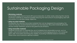 Sustainable Packaging Design
• Minimising materials
Sustainability goes hand in hand with source reduction. In other words, reducing the volume
of primary materials or wherever possible reducing the total amount of packaging used with
any product is a sensible design objective.
• Using recycled materials
The greater the volume of recycled materials that can be designed into packaging, the
more the industry's environmental footprint can be reduced. Recycled materials generally
use less energy therefore, produce less greenhouse emissions.
• Using renewable materials
Designers should aim to maximise the use of materials from renewable sources, such as
paper, card and bio polymers, in the manufacture of packaging products. The computer
giant, Dell, have been examining the viability of packing materials based on bamboo,
wheat straw and mushroom-derived material.
https://www.ebrocolor.com/sustainable-packaging-report.html
 