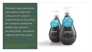 This plastic liquid soap bottle
from Method might look
ordinary but it’s what it’s
made of that’s so innovative.
The company created the
bottles sing a blend of
recycled plastic, and plastic
collected from the oceans.
https://methodhome.com/beyond-
the-bottle/ocean-plastic/
 