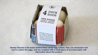 Marian Obando is the brains behind these clever egg cartons. They use newspaper and
hay to cushion the eggs, and are wrapped with a small piece of recycled paper with
information about the product.
https://blog.printsome.com/sustainable-packaging-design/
 