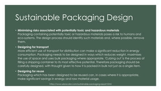 Sustainable Packaging Design
• Minimising risks associated with potentially toxic and hazardous materials
Packaging containing potentially toxic or hazardous materials poses a risk to humans and
eco-systems. The design process should identify such materials and, where possible, remove
them.
• Designing for transport
More efficient use of transport for distribution can make a significant reduction in energy
consumption. Packaging needs to be designed in ways which reduces weight, maximises
the use of space and uses bulk packaging where appropriate. 'Cubing out' is the process of
filling a shipping container to its most effective potential. Therefore packaging should be
carefully designed, with thought given to how it is packed in bulk not just as a single item.
• Designing for reuse
Packaging which has been designed to be reused can, in cases where it is appropriate,
make significant savings in energy and raw material usage.
https://www.ebrocolor.com/sustainable-packaging-report.html
 