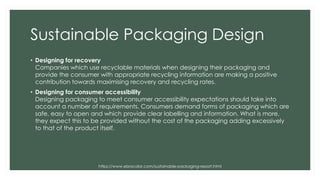 Sustainable Packaging Design
• Designing for recovery
Companies which use recyclable materials when designing their packaging and
provide the consumer with appropriate recycling information are making a positive
contribution towards maximising recovery and recycling rates.
• Designing for consumer accessibility
Designing packaging to meet consumer accessibility expectations should take into
account a number of requirements. Consumers demand forms of packaging which are
safe, easy to open and which provide clear labelling and information. What is more,
they expect this to be provided without the cost of the packaging adding excessively
to that of the product itself.
https://www.ebrocolor.com/sustainable-packaging-report.html
 